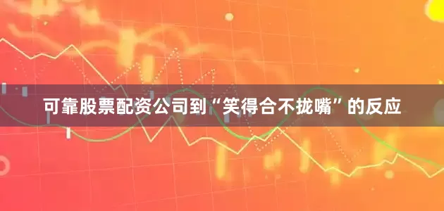 可靠股票配资公司到“笑得合不拢嘴”的反应