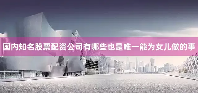 国内知名股票配资公司有哪些也是唯一能为女儿做的事