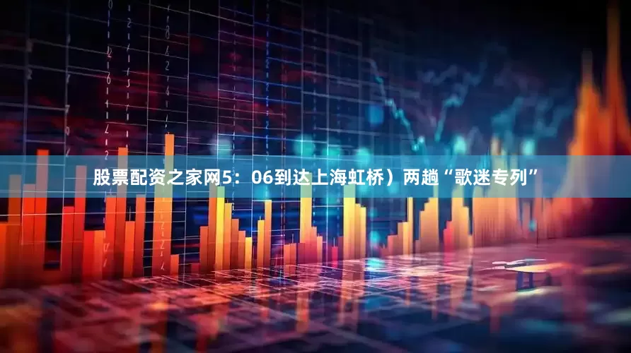 股票配资之家网5：06到达上海虹桥）两趟“歌迷专列”