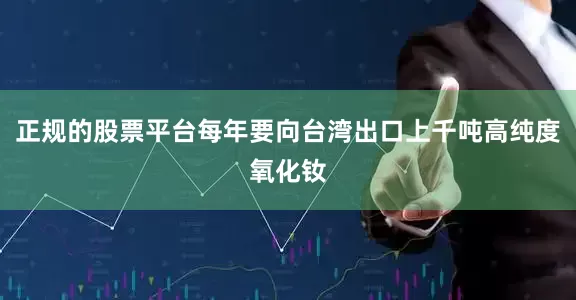 正规的股票平台每年要向台湾出口上千吨高纯度氧化钕