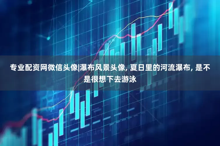 专业配资网微信头像|瀑布风景头像, 夏日里的河流瀑布, 是不是很想下去游泳