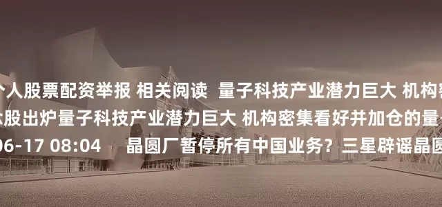 个人股票配资举报 相关阅读  量子科技产业潜力巨大 机构密集看好并加仓的量子科技概念股出炉量子科技产业潜力巨大 机构密集看好并加仓的量子科技概念股出炉    17  06-17 08:04     晶圆厂暂停所有中国业务？三星辟谣晶圆厂暂停所有中国业务？三星辟谣    0  04-09 12:03     紫金矿业：对外出售资产完成交割紫金矿业：对外出售资产完成交割    16  04-06 17