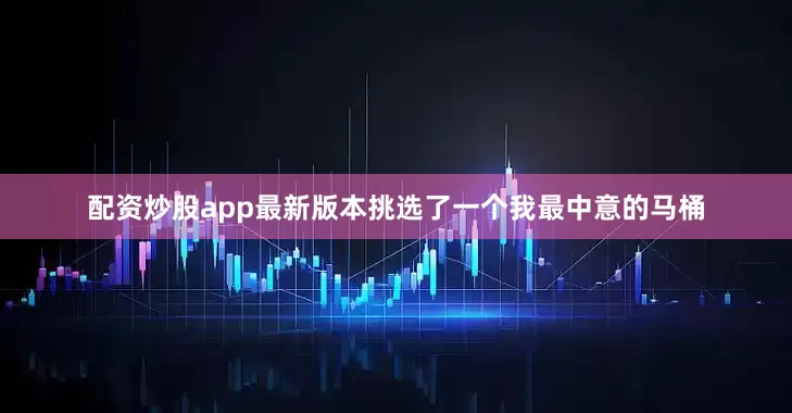 配资炒股app最新版本挑选了一个我最中意的马桶