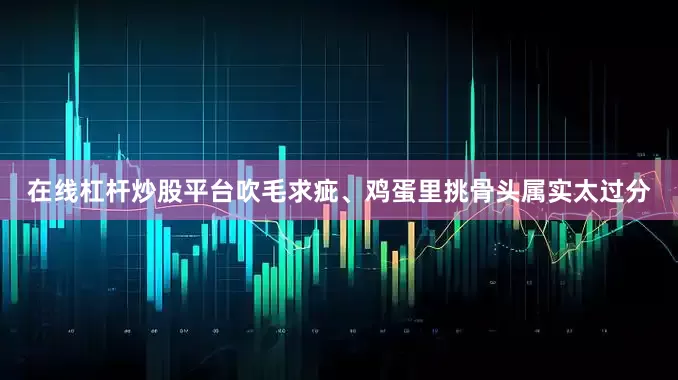 在线杠杆炒股平台吹毛求疵、鸡蛋里挑骨头属实太过分