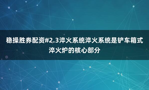 稳操胜券配资#2.3淬火系统淬火系统是铲车箱式淬火炉的核心部分