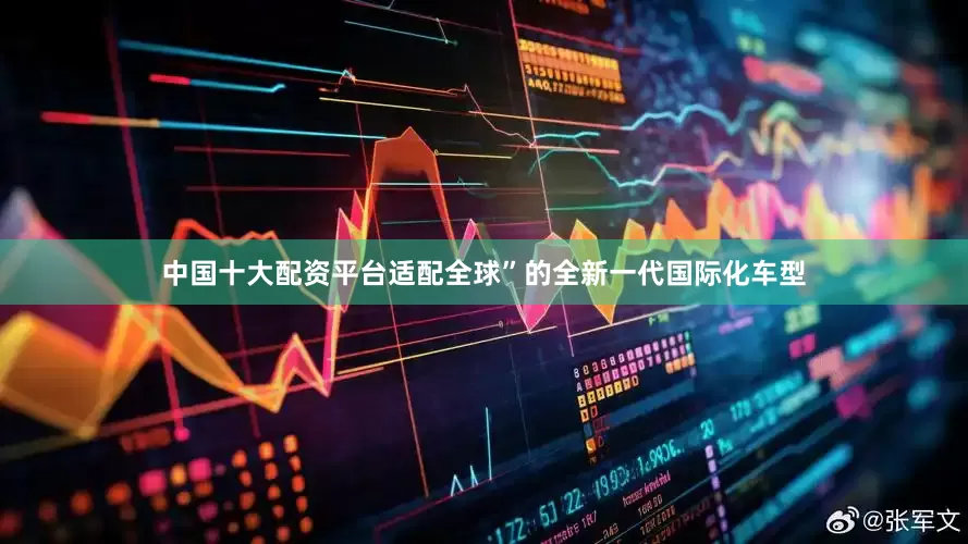中国十大配资平台适配全球”的全新一代国际化车型